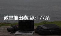 微星推出泰坦GT77系列笔记本：250W性能释放，面向骨灰级玩家